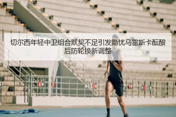 切尔西年轻中卫组合默契不足引发隐忧马雷斯卡酝酿后防轮换新调整
