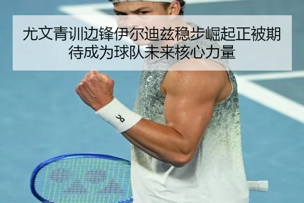 尤文青训边锋伊尔迪兹稳步崛起正被期待成为球队未来核心力量